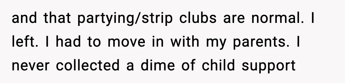 and that partying/strip clubs are normal. I left. I had to move in with my parents. I never collected a dime of child support