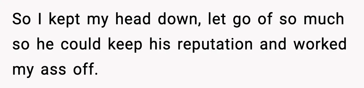 So I kept my head down, let go of so much so he could keep his reputation and worked my ass off.