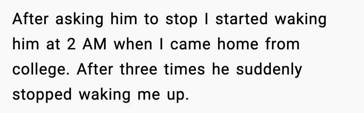 After asking him to stop I started waking him at 2 AM when I came home from college. After three times he suddenly stopped waking me up.