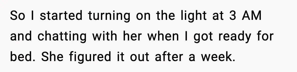 So I started turning on the light at 3 AM and chatting with her when I got ready for bed. She figured it out after a week.