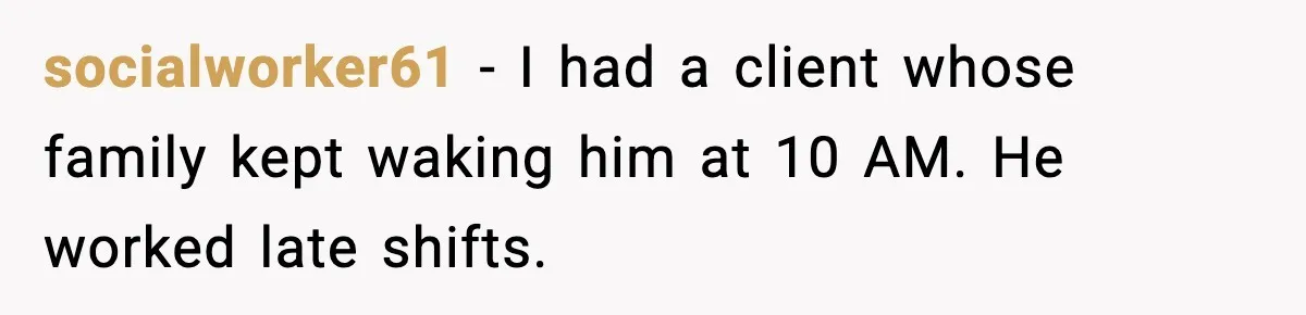 socialworker61 - I had a client whose family kept waking him at 10 AM. He worked late shifts.