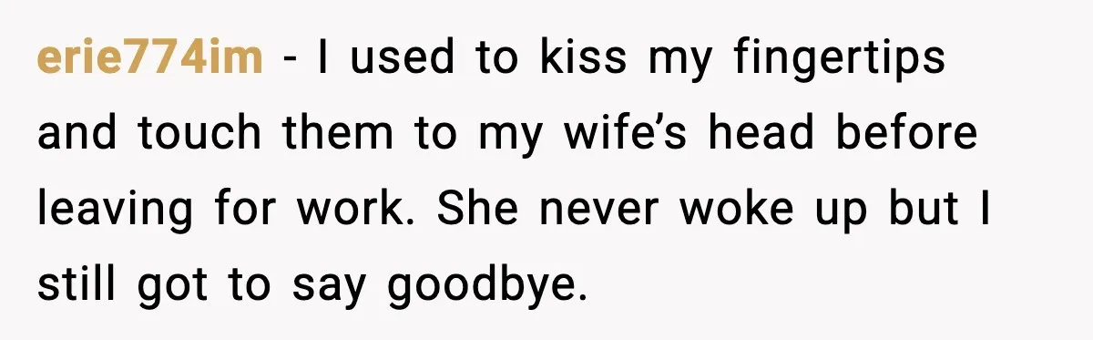 erie774im - I used to kiss my fingertips and touch them to my wife’s head before leaving for work. She never woke up but I still got to say goodbye.