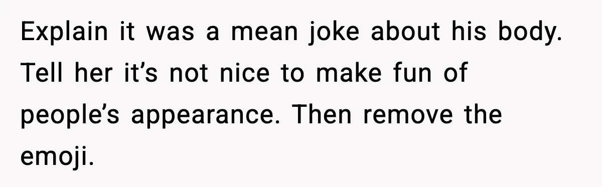 Explain it was a mean joke about his body. Tell her it’s not nice to make fun of people’s appearance. Then remove the emoji.