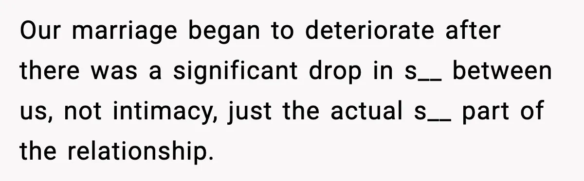 Our marriage began to deteriorate after there was a significant drop in s__ between us, not intimacy, just the actual s__ part of the relationship.