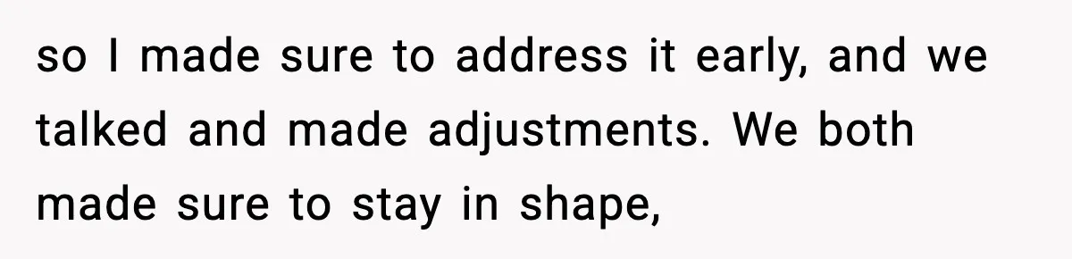 so I made sure to address it early, and we talked and made adjustments. We both made sure to stay in shape,