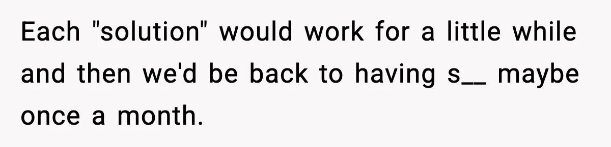 Each "solution" would work for a little while and then we'd be back to having s__ maybe once a month.