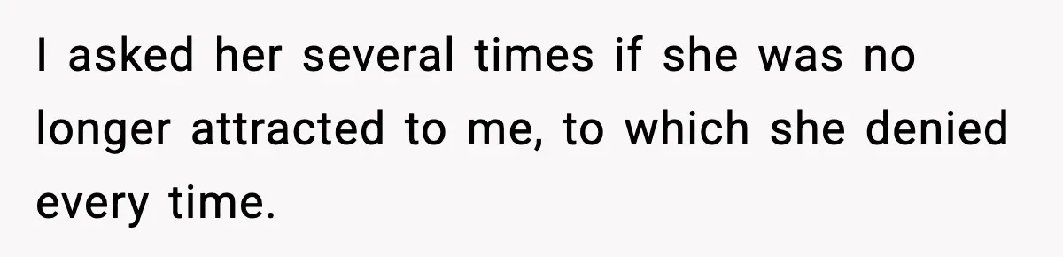 I asked her several times if she was no longer attracted to me, to which she denied every time.