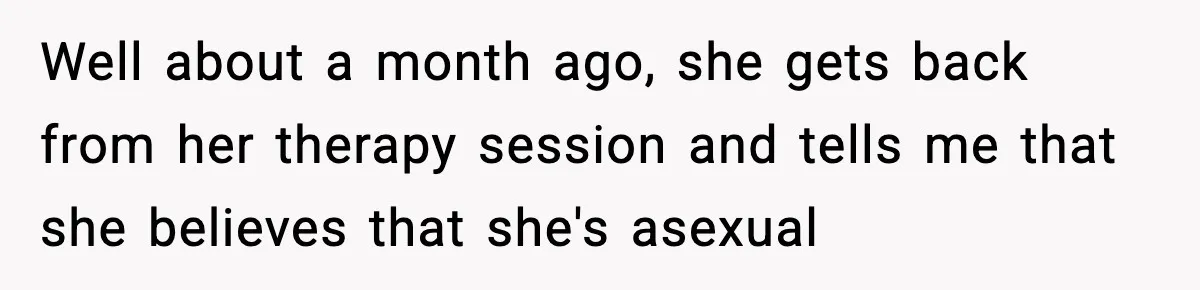 Well about a month ago, she gets back from her therapy session and tells me that she believes that she's asexual
