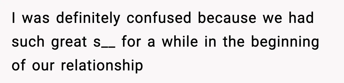 I was definitely confused because we had such great s__ for a while in the beginning of our relationship
