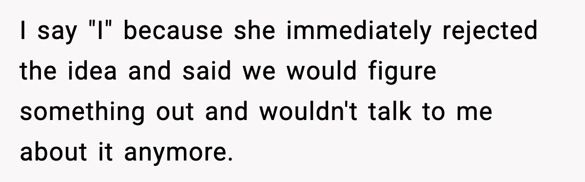 I say "I" because she immediately rejected the idea and said we would figure something out and wouldn't talk to me about it anymore.