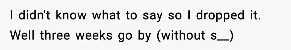 I didn't know what to say so I dropped it. Well three weeks go by (without s__)