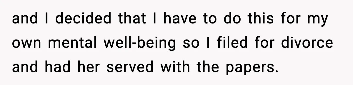 and I decided that I have to do this for my own mental well-being so I filed for divorce and had her served with the papers.