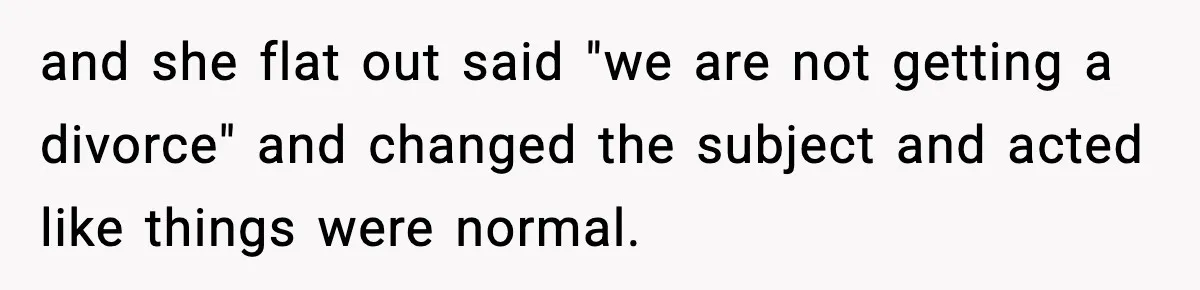 and she flat out said "we are not getting a divorce" and changed the subject and acted like things were normal.