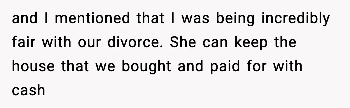 and I mentioned that I was being incredibly fair with our divorce. She can keep the house that we bought and paid for with cash