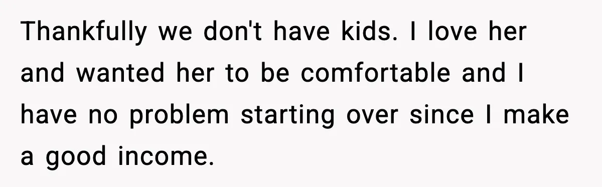 Thankfully we don't have kids. I love her and wanted her to be comfortable and I have no problem starting over since I make a good income.