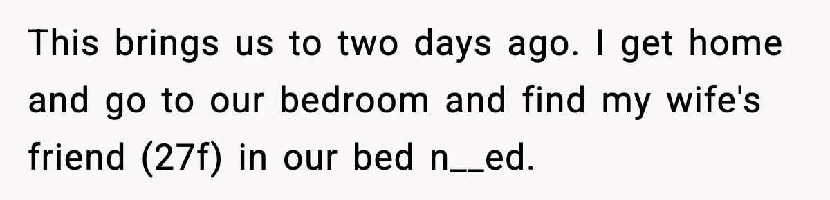 This brings us to two days ago. I get home and go to our bedroom and find my wife's friend (27f) in our bed n__ed.
