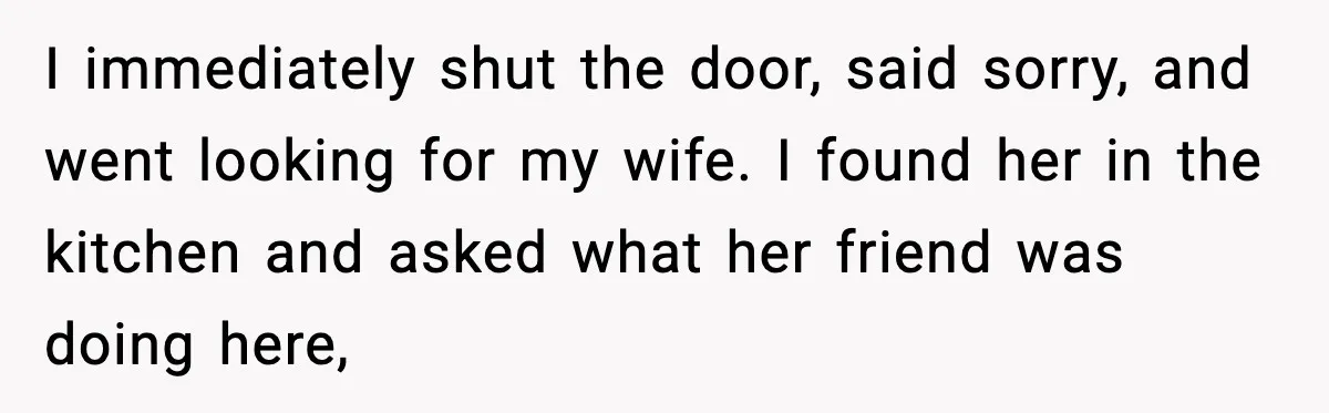 I immediately shut the door, said sorry, and went looking for my wife. I found her in the kitchen and asked what her friend was doing here,
