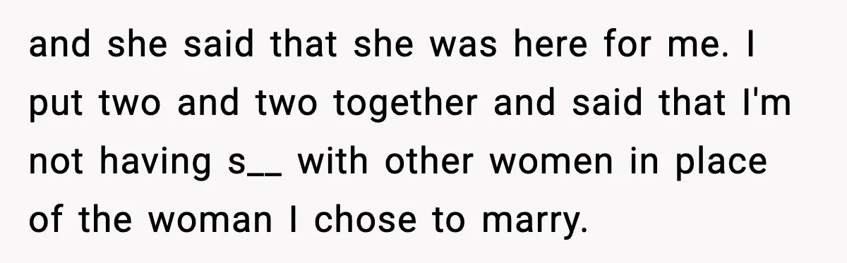 and she said that she was here for me. I put two and two together and said that I'm not having s__ with other women in place of the woman...