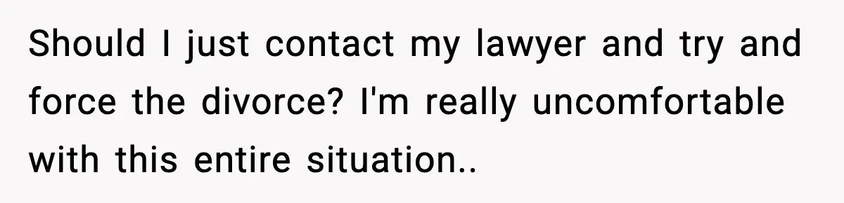 Should I just contact my lawyer and try and force the divorce? I'm really uncomfortable with this entire situation..