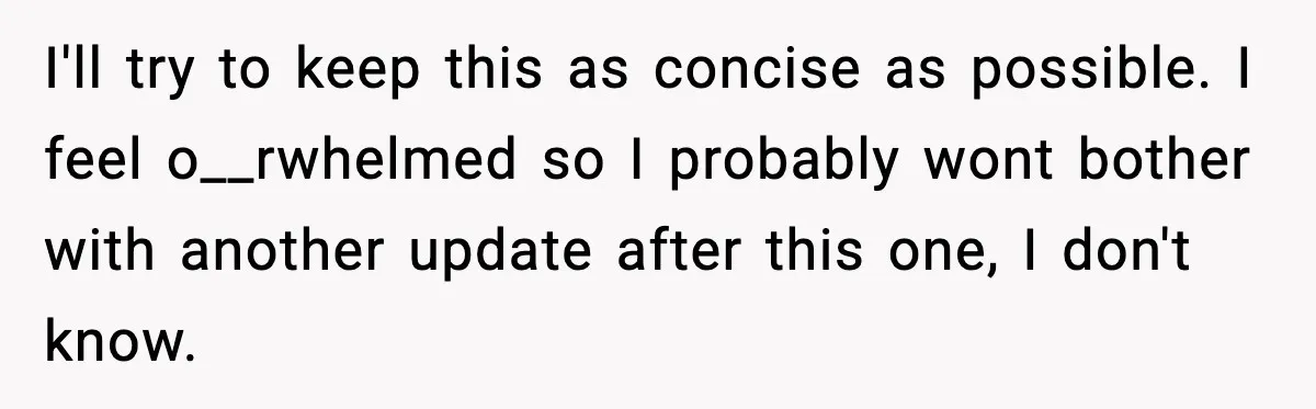 I'll try to keep this as concise as possible. I feel o__rwhelmed so I probably wont bother with another update after this one, I don't know.