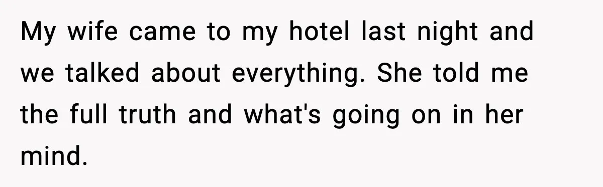 My wife came to my hotel last night and we talked about everything. She told me the full truth and what's going on in her mind.