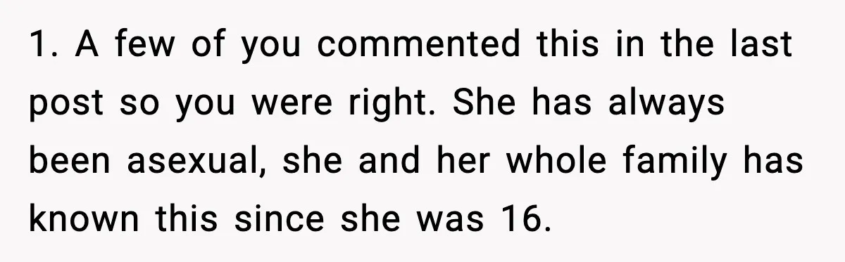 1. A few of you commented this in the last post so you were right. She has always been asexual, she and her whole family has known this since she...