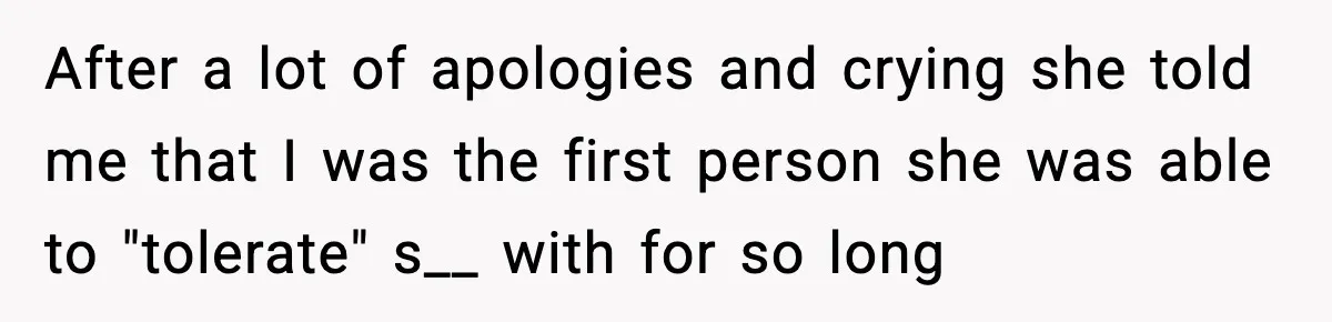 After a lot of apologies and crying she told me that I was the first person she was able to "tolerate" s__ with for so long