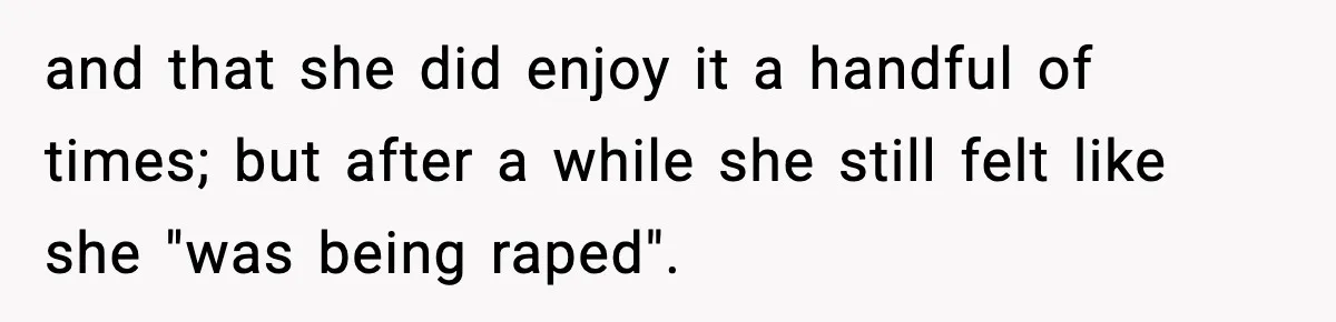 and that she did enjoy it a handful of times; but after a while she still felt like she "was being raped".