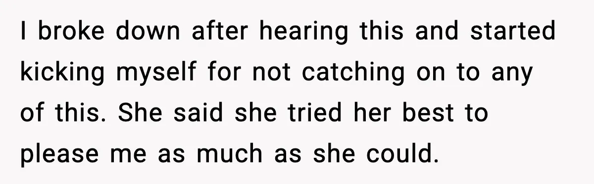 I broke down after hearing this and started kicking myself for not catching on to any of this. She said she tried her best to please me as much as...