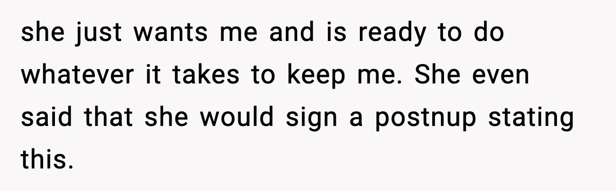 she just wants me and is ready to do whatever it takes to keep me. She even said that she would sign a postnup stating this.