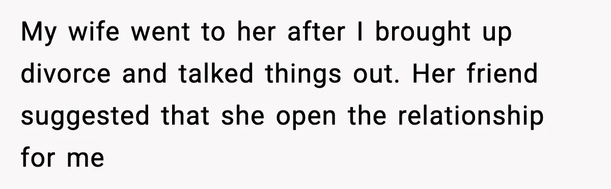 My wife went to her after I brought up divorce and talked things out. Her friend suggested that she open the relationship for me