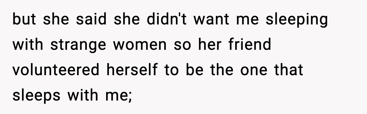 but she said she didn't want me sleeping with strange women so her friend volunteered herself to be the one that sleeps with me;