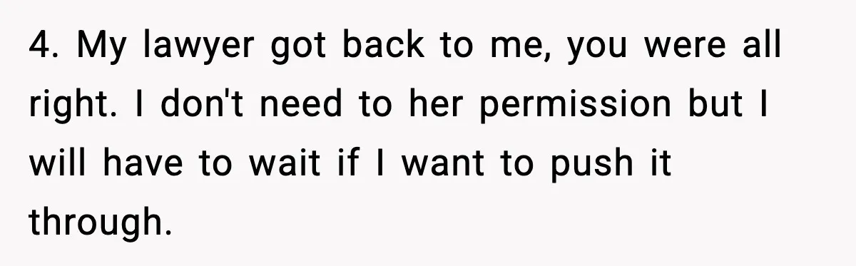 4. My lawyer got back to me, you were all right. I don't need to her permission but I will have to wait if I want to push it through.
