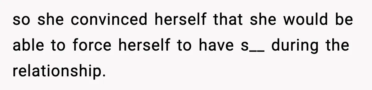 so she convinced herself that she would be able to force herself to have s__ during the relationship.