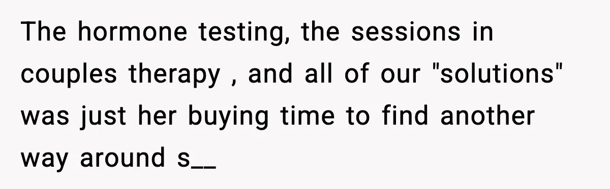 The hormone testing, the sessions in couples therapy , and all of our "solutions" was just her buying time to find another way around s__