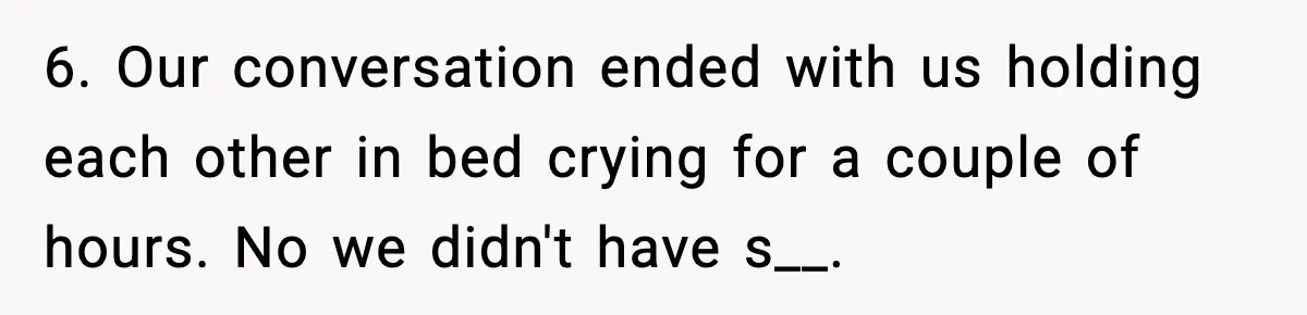 6. Our conversation ended with us holding each other in bed crying for a couple of hours. No we didn't have s__.