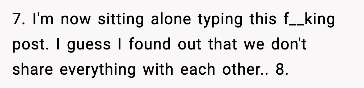 7. I'm now sitting alone typing this f__king post. I guess I found out that we don't share everything with each other.. 8.