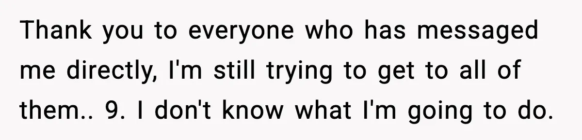 Thank you to everyone who has messaged me directly, I'm still trying to get to all of them.. 9. I don't know what I'm going to do.