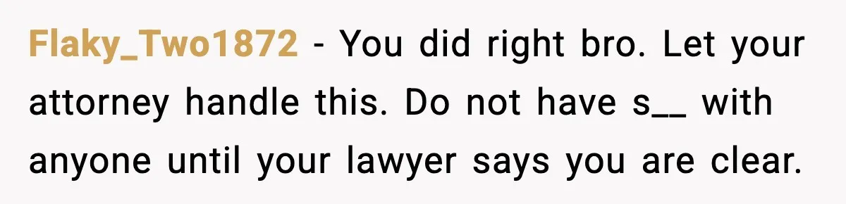 Flaky_Two1872 - You did right bro. Let your attorney handle this. Do not have s__ with anyone until your lawyer says you are clear.