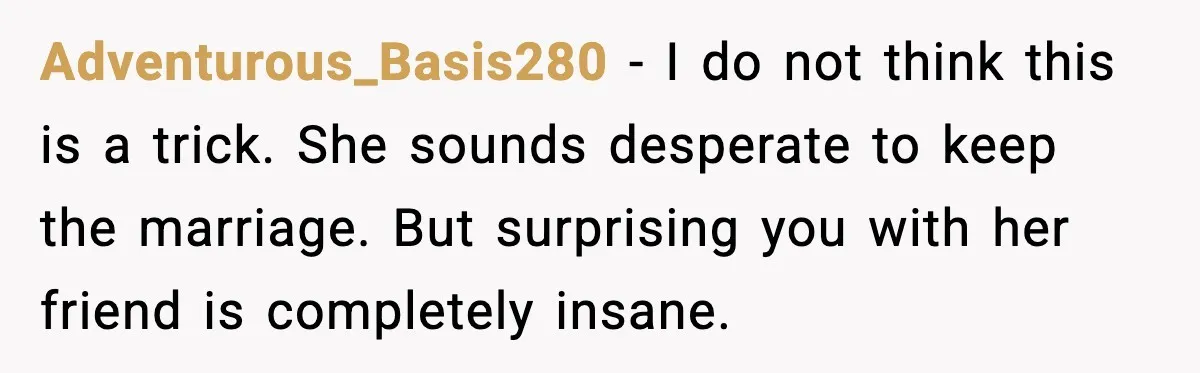 Adventurous_Basis280 - I do not think this is a trick. She sounds desperate to keep the marriage. But surprising you with her friend is completely insane.