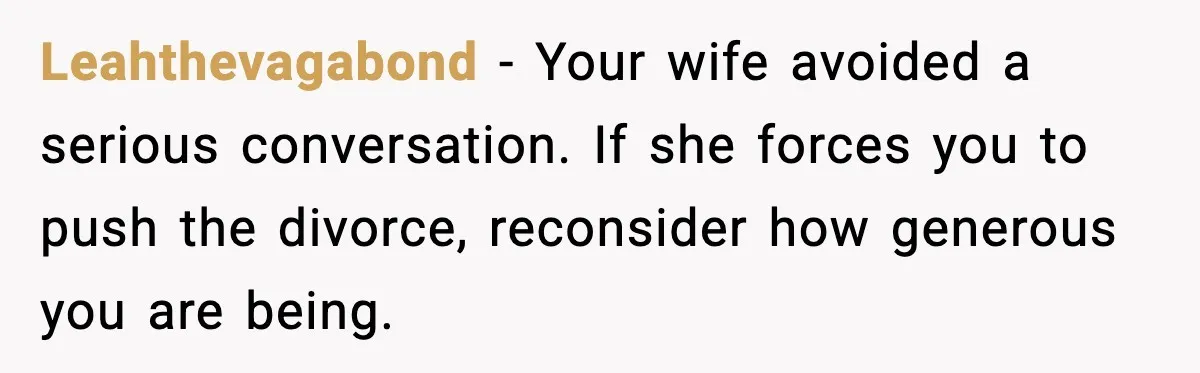 Leahthevagabond - Your wife avoided a serious conversation. If she forces you to push the divorce, reconsider how generous you are being.