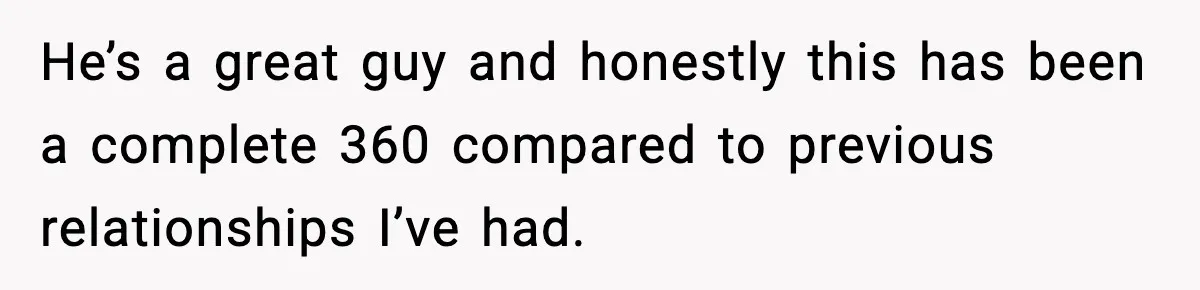 He’s a great guy and honestly this has been a complete 360 compared to previous relationships I’ve had.