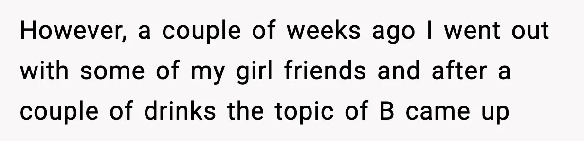 However, a couple of weeks ago I went out with some of my girl friends and after a couple of drinks the topic of B came up