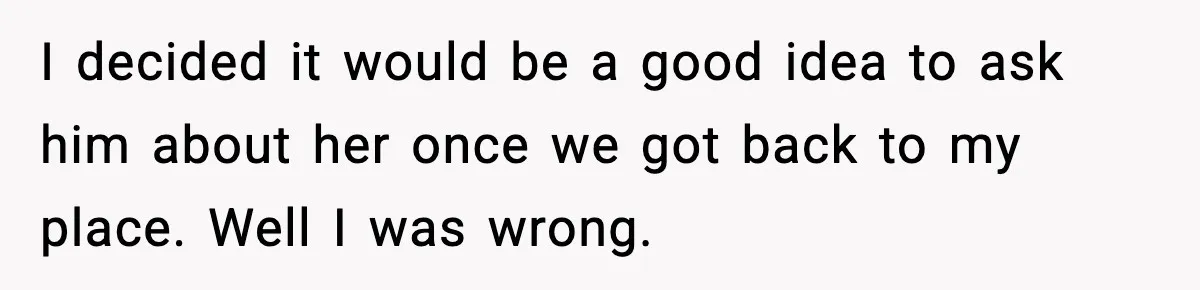 I decided it would be a good idea to ask him about her once we got back to my place. Well I was wrong.