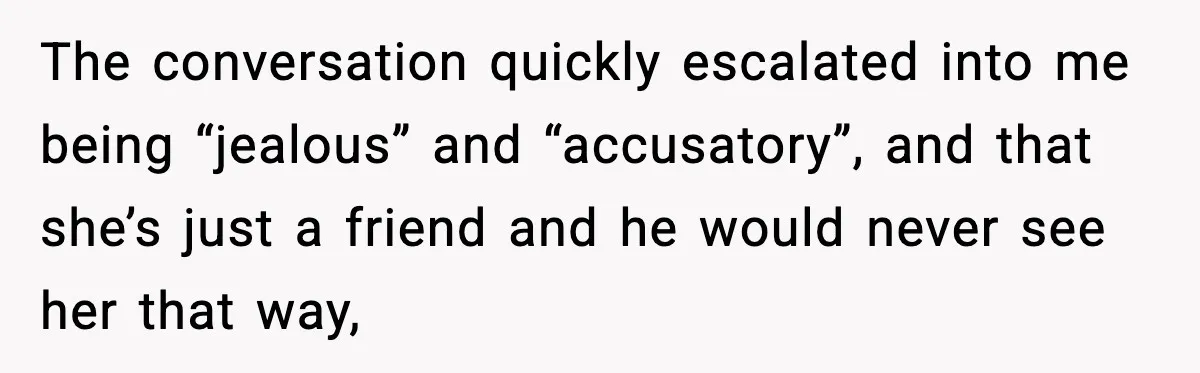 The conversation quickly escalated into me being “jealous” and “accusatory”, and that she’s just a friend and he would never see her that way,