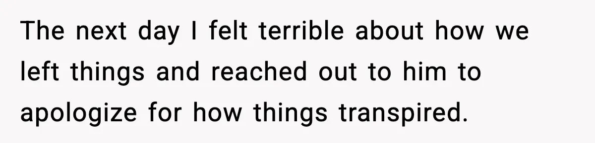 The next day I felt terrible about how we left things and reached out to him to apologize for how things transpired.