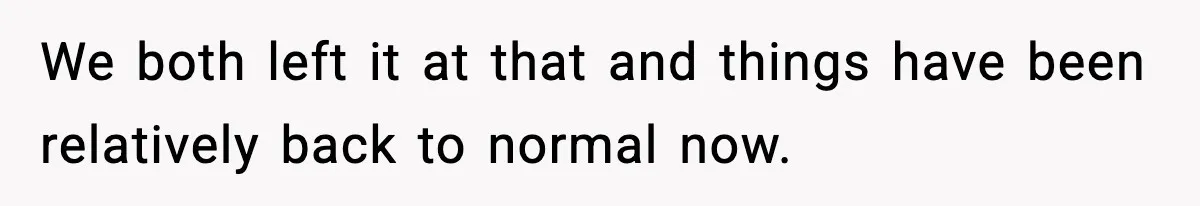 We both left it at that and things have been relatively back to normal now.
