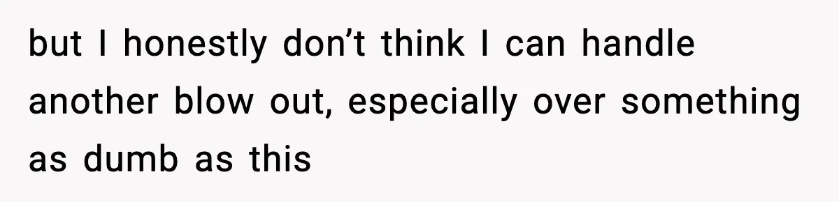 but I honestly don’t think I can handle another blow out, especially over something as dumb as this