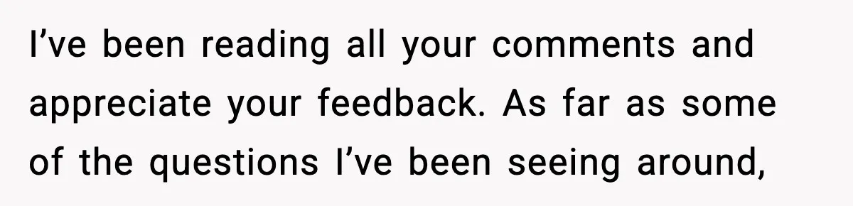 I’ve been reading all your comments and appreciate your feedback. As far as some of the questions I’ve been seeing around,