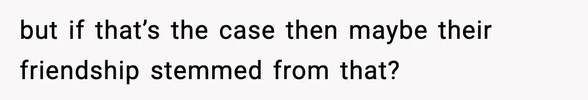 but if that’s the case then maybe their friendship stemmed from that?